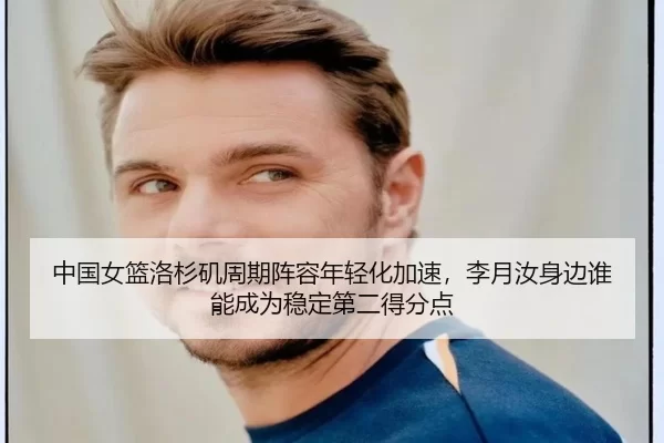中国女篮洛杉矶周期阵容年轻化加速，李月汝身边谁能成为稳定第二得分点